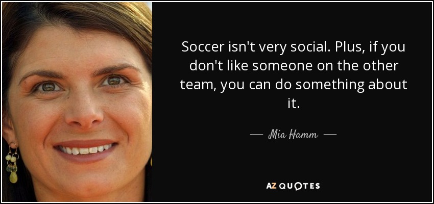 Soccer isn't very social. Plus, if you don't like someone on the other team, you can do something about it. - Mia Hamm
