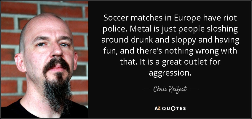 Soccer matches in Europe have riot police. Metal is just people sloshing around drunk and sloppy and having fun, and there's nothing wrong with that. It is a great outlet for aggression. - Chris Reifert