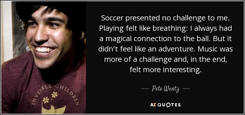 Soccer presented no challenge to me. Playing felt like breathing: I always had a magical connection to the ball. But it didn't feel like an adventure. Music was more of a challenge and, in the end, felt more interesting. - Pete Wentz