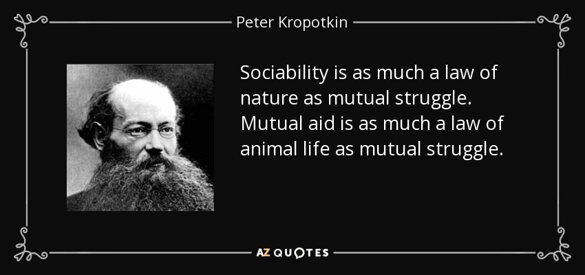 Sociability is as much a law of nature as mutual struggle. Mutual aid is as much a law of animal life as mutual struggle. - Peter Kropotkin