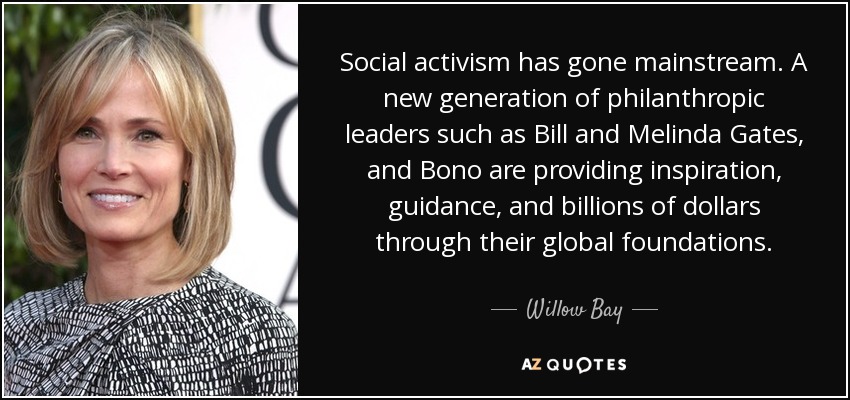 Social activism has gone mainstream. A new generation of philanthropic leaders such as Bill and Melinda Gates, and Bono are providing inspiration, guidance, and billions of dollars through their global foundations. - Willow Bay