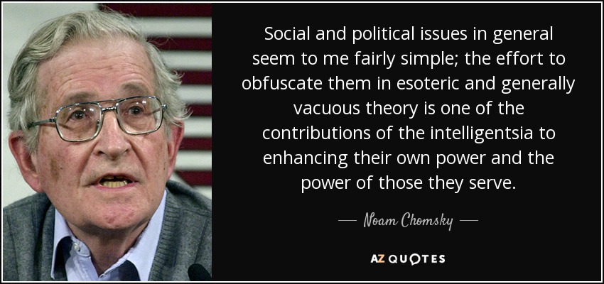 Social and political issues in general seem to me fairly simple; the effort to obfuscate them in esoteric and generally vacuous theory is one of the contributions of the intelligentsia to enhancing their own power and the power of those they serve. - Noam Chomsky