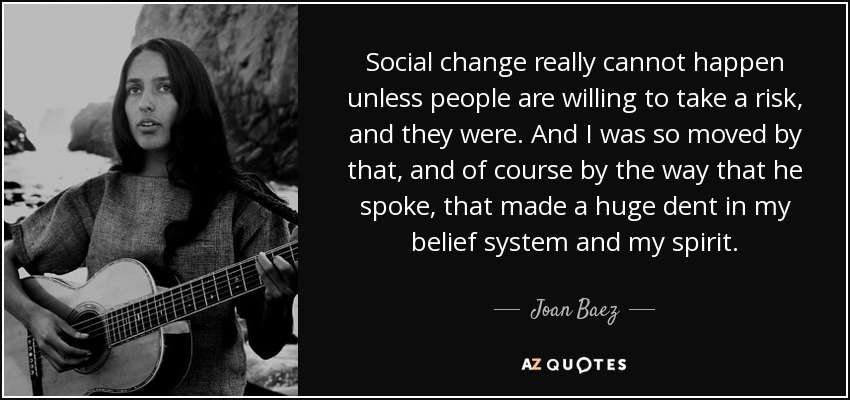 Social change really cannot happen unless people are willing to take a risk, and they were. And I was so moved by that, and of course by the way that he spoke, that made a huge dent in my belief system and my spirit. - Joan Baez