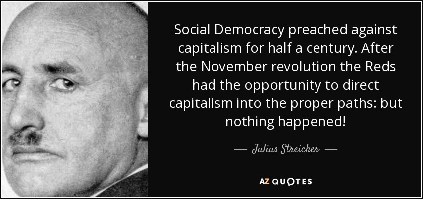 Social Democracy preached against capitalism for half a century. After the November revolution the Reds had the opportunity to direct capitalism into the proper paths: but nothing happened! - Julius Streicher