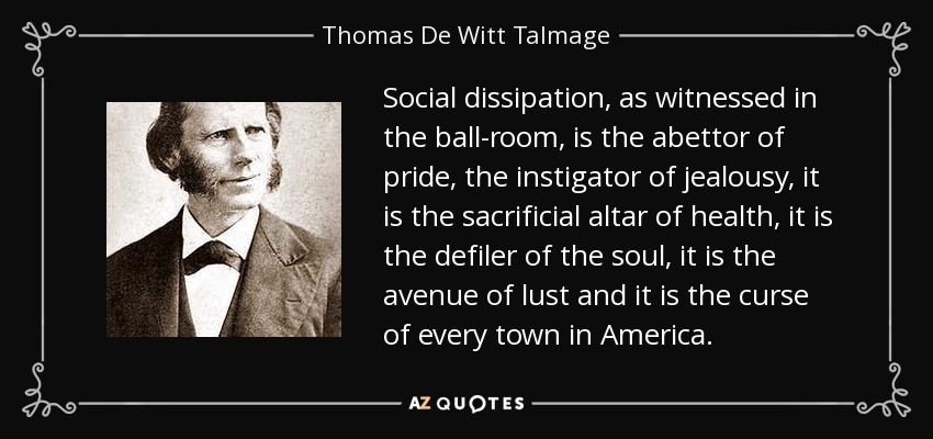 Social dissipation, as witnessed in the ball-room, is the abettor of pride, the instigator of jealousy, it is the sacrificial altar of health, it is the defiler of the soul, it is the avenue of lust and it is the curse of every town in America. - Thomas De Witt Talmage