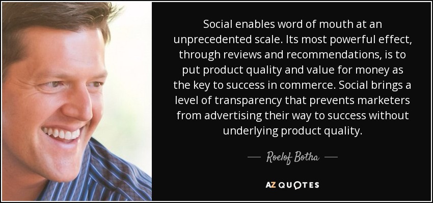 Social enables word of mouth at an unprecedented scale. Its most powerful effect, through reviews and recommendations, is to put product quality and value for money as the key to success in commerce. Social brings a level of transparency that prevents marketers from advertising their way to success without underlying product quality. - Roelof Botha