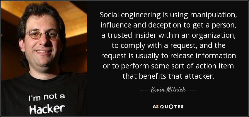 Social engineering is using manipulation, influence and deception to get a person, a trusted insider within an organization, to comply with a request, and the request is usually to release information or to perform some sort of action item that benefits that attacker. - Kevin Mitnick