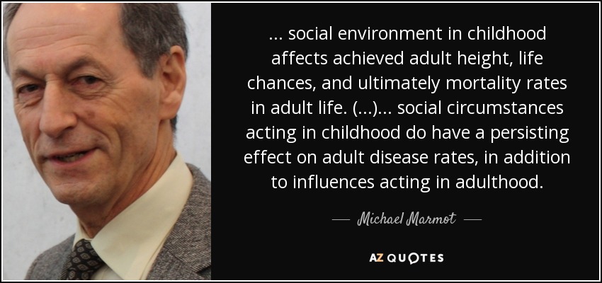 ... social environment in childhood affects achieved adult height, life chances, and ultimately mortality rates in adult life. (...) ... social circumstances acting in childhood do have a persisting effect on adult disease rates, in addition to influences acting in adulthood. - Michael Marmot