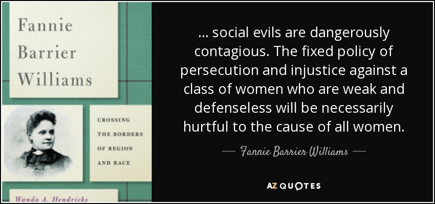 ... social evils are dangerously contagious. The fixed policy of persecution and injustice against a class of women who are weak and defenseless will be necessarily hurtful to the cause of all women. - Fannie Barrier Williams