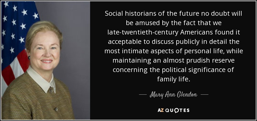 Social historians of the future no doubt will be amused by the fact that we late-twentieth-century Americans found it acceptable to discuss publicly in detail the most intimate aspects of personal life, while maintaining an almost prudish reserve concerning the political significance of family life. - Mary Ann Glendon