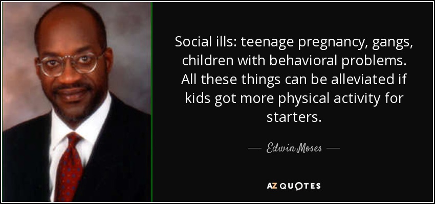 Social ills: teenage pregnancy, gangs, children with behavioral problems. All these things can be alleviated if kids got more physical activity for starters. - Edwin Moses