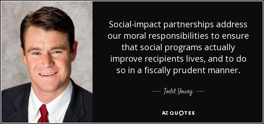 Social-impact partnerships address our moral responsibilities to ensure that social programs actually improve recipients lives, and to do so in a fiscally prudent manner. - Todd Young