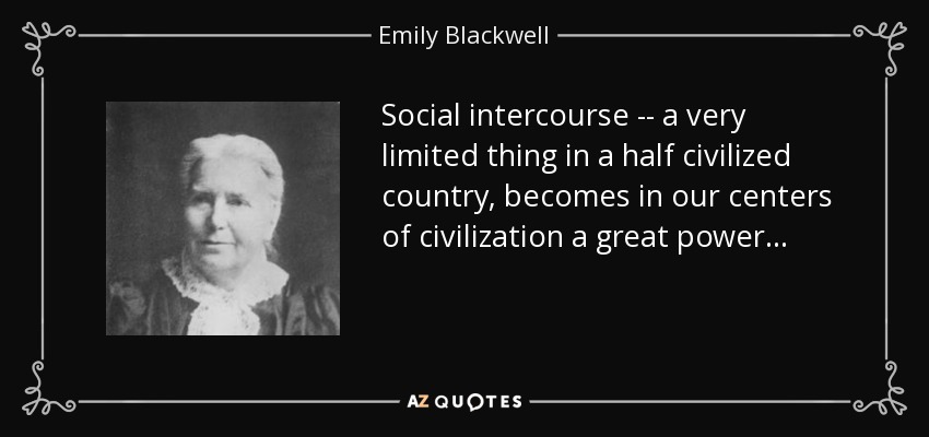 Social intercourse -- a very limited thing in a half civilized country, becomes in our centers of civilization a great power. . . - Emily Blackwell