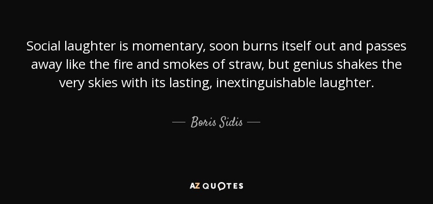 Social laughter is momentary, soon burns itself out and passes away like the fire and smokes of straw, but genius shakes the very skies with its lasting, inextinguishable laughter. - Boris Sidis