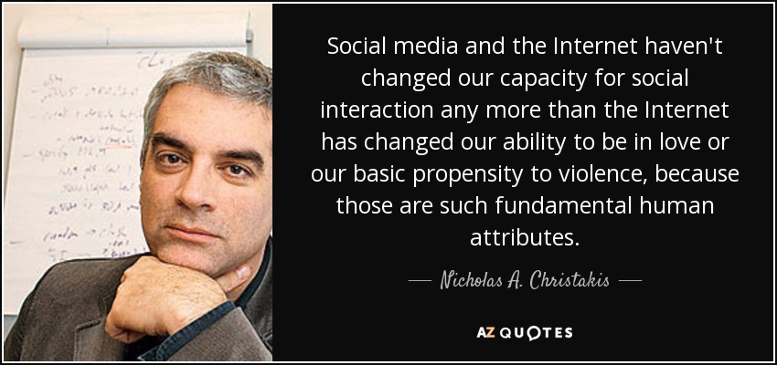 Social media and the Internet haven't changed our capacity for social interaction any more than the Internet has changed our ability to be in love or our basic propensity to violence, because those are such fundamental human attributes. - Nicholas A. Christakis