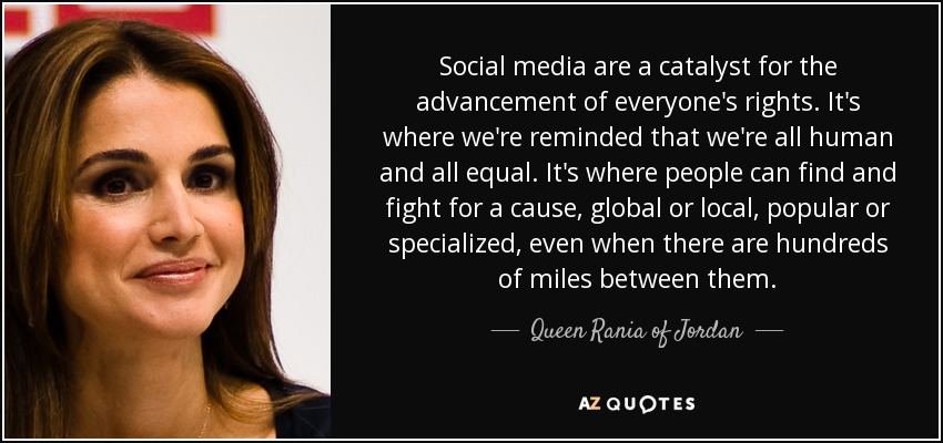 Social media are a catalyst for the advancement of everyone's rights. It's where we're reminded that we're all human and all equal. It's where people can find and fight for a cause, global or local, popular or specialized, even when there are hundreds of miles between them. - Queen Rania of Jordan