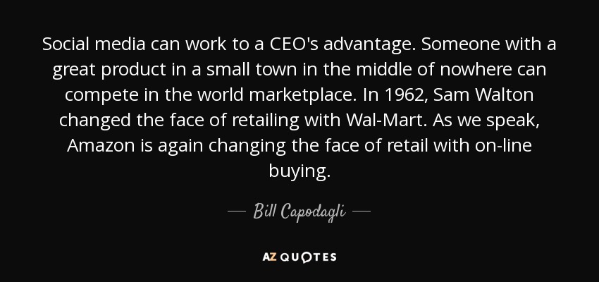 Social media can work to a CEO's advantage. Someone with a great product in a small town in the middle of nowhere can compete in the world marketplace. In 1962, Sam Walton changed the face of retailing with Wal-Mart. As we speak, Amazon is again changing the face of retail with on-line buying. - Bill Capodagli