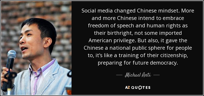 Social media changed Chinese mindset. More and more Chinese intend to embrace freedom of speech and human rights as their birthright, not some imported American privilege. But also, it gave the Chinese a national public sphere for people to, it's like a training of their citizenship, preparing for future democracy. - Michael Anti