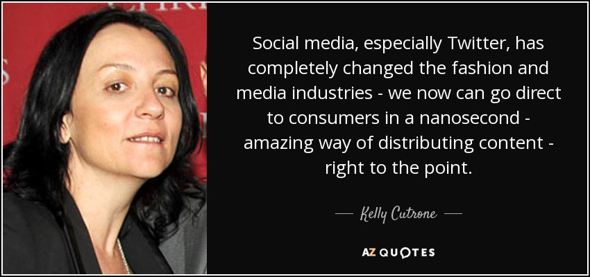 Social media, especially Twitter, has completely changed the fashion and media industries - we now can go direct to consumers in a nanosecond - amazing way of distributing content - right to the point. - Kelly Cutrone
