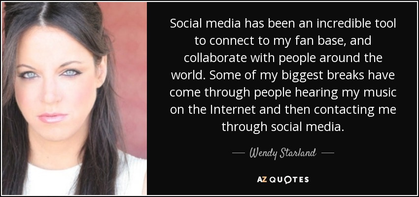 Social media has been an incredible tool to connect to my fan base, and collaborate with people around the world. Some of my biggest breaks have come through people hearing my music on the Internet and then contacting me through social media. - Wendy Starland