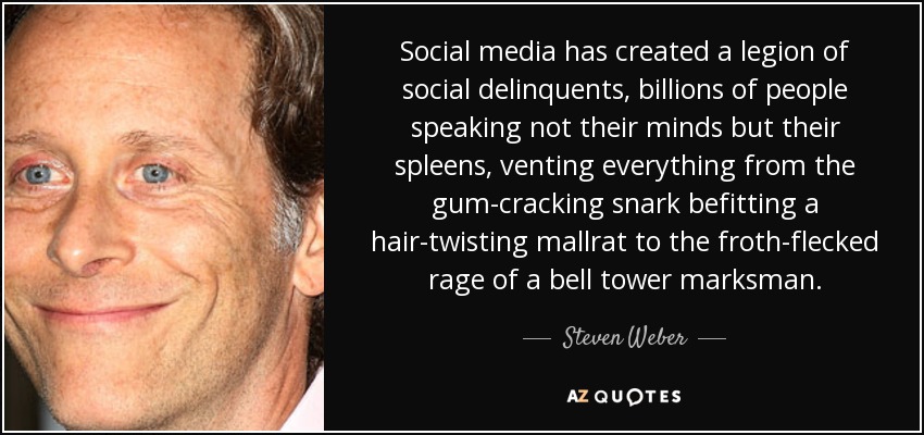 Social media has created a legion of social delinquents, billions of people speaking not their minds but their spleens, venting everything from the gum-cracking snark befitting a hair-twisting mallrat to the froth-flecked rage of a bell tower marksman. - Steven Weber