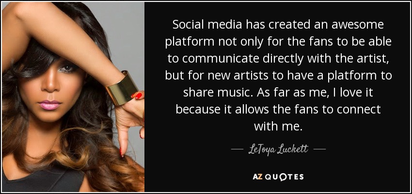 Social media has created an awesome platform not only for the fans to be able to communicate directly with the artist, but for new artists to have a platform to share music. As far as me, I love it because it allows the fans to connect with me. - LeToya Luckett