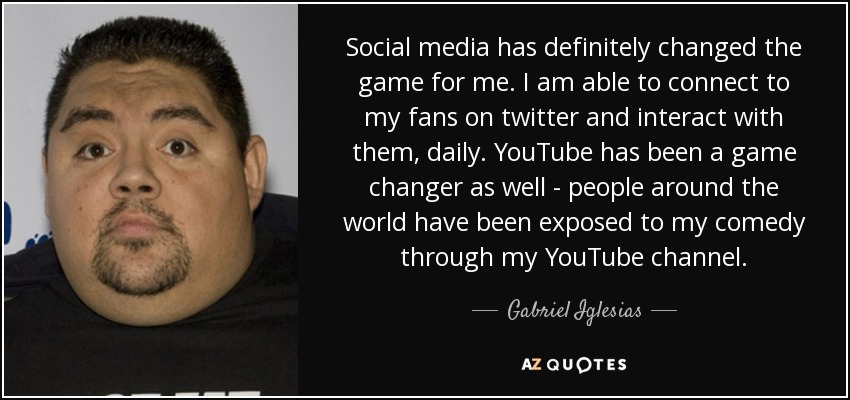 Social media has definitely changed the game for me. I am able to connect to my fans on twitter and interact with them, daily. YouTube has been a game changer as well - people around the world have been exposed to my comedy through my YouTube channel. - Gabriel Iglesias