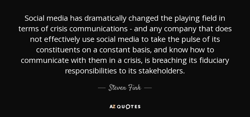 Social media has dramatically changed the playing field in terms of crisis communications - and any company that does not effectively use social media to take the pulse of its constituents on a constant basis, and know how to communicate with them in a crisis, is breaching its fiduciary responsibilities to its stakeholders. - Steven Fink