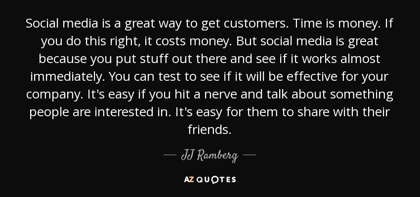 Social media is a great way to get customers. Time is money. If you do this right, it costs money. But social media is great because you put stuff out there and see if it works almost immediately. You can test to see if it will be effective for your company. It's easy if you hit a nerve and talk about something people are interested in. It's easy for them to share with their friends. - JJ Ramberg