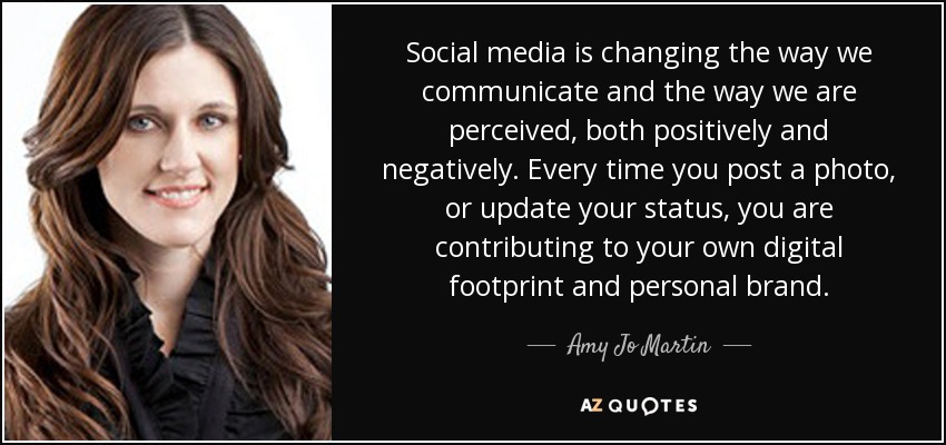 Social media is changing the way we communicate and the way we are perceived, both positively and negatively. Every time you post a photo, or update your status, you are contributing to your own digital footprint and personal brand. - Amy Jo Martin