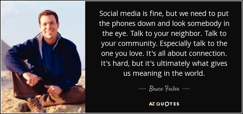 Social media is fine, but we need to put the phones down and look somebody in the eye. Talk to your neighbor. Talk to your community. Especially talk to the one you love. It's all about connection. It's hard, but it's ultimately what gives us meaning in the world. - Bruce Feiler