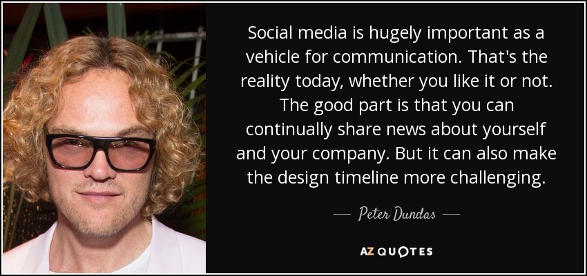 Social media is hugely important as a vehicle for communication. That's the reality today, whether you like it or not. The good part is that you can continually share news about yourself and your company. But it can also make the design timeline more challenging. - Peter Dundas