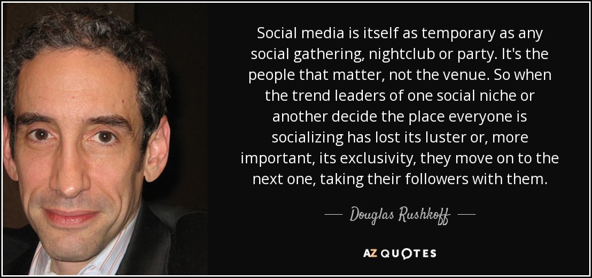 Social media is itself as temporary as any social gathering, nightclub or party. It's the people that matter, not the venue. So when the trend leaders of one social niche or another decide the place everyone is socializing has lost its luster or, more important, its exclusivity, they move on to the next one, taking their followers with them. - Douglas Rushkoff