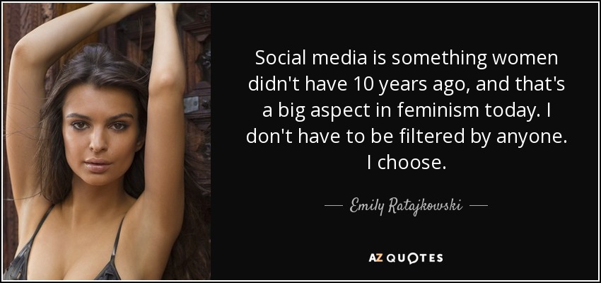 Social media is something women didn't have 10 years ago, and that's a big aspect in feminism today. I don't have to be filtered by anyone. I choose. - Emily Ratajkowski