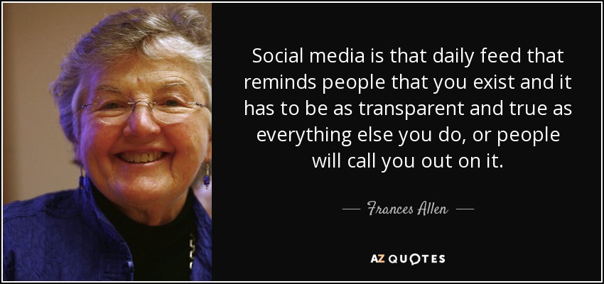 Social media is that daily feed that reminds people that you exist and it has to be as transparent and true as everything else you do, or people will call you out on it. - Frances Allen