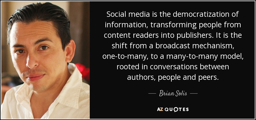 Social media is the democratization of information, transforming people from content readers into publishers. It is the shift from a broadcast mechanism, one-to-many, to a many-to-many model, rooted in conversations between authors, people and peers. - Brian Solis