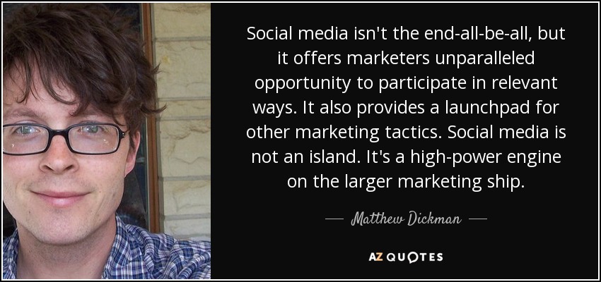 Social media isn't the end-all-be-all, but it offers marketers unparalleled opportunity to participate in relevant ways. It also provides a launchpad for other marketing tactics. Social media is not an island. It's a high-power engine on the larger marketing ship. - Matthew Dickman