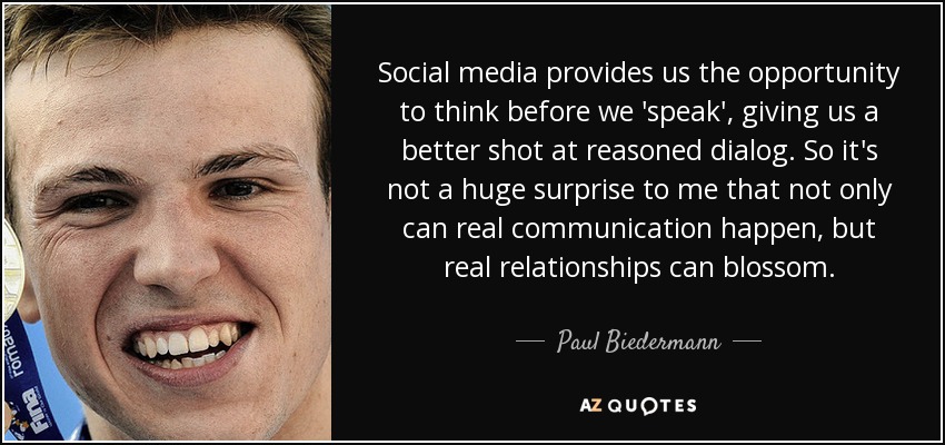 Social media provides us the opportunity to think before we 'speak', giving us a better shot at reasoned dialog. So it's not a huge surprise to me that not only can real communication happen, but real relationships can blossom. - Paul Biedermann