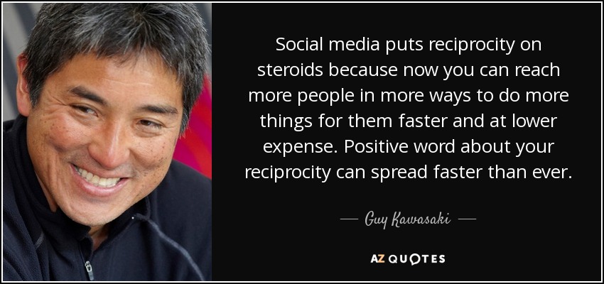 Social media puts reciprocity on steroids because now you can reach more people in more ways to do more things for them faster and at lower expense. Positive word about your reciprocity can spread faster than ever. - Guy Kawasaki