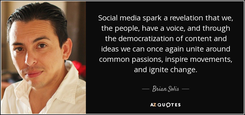 Social media spark a revelation that we, the people, have a voice, and through the democratization of content and ideas we can once again unite around common passions, inspire movements, and ignite change. - Brian Solis