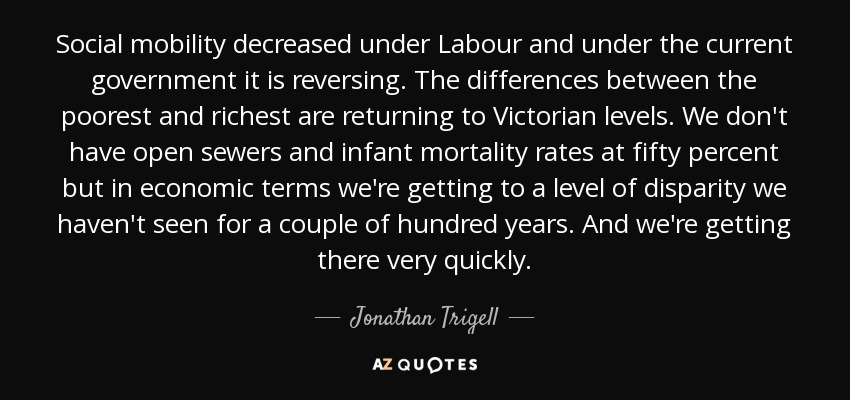 Social mobility decreased under Labour and under the current government it is reversing. The differences between the poorest and richest are returning to Victorian levels. We don't have open sewers and infant mortality rates at fifty percent but in economic terms we're getting to a level of disparity we haven't seen for a couple of hundred years. And we're getting there very quickly. - Jonathan Trigell