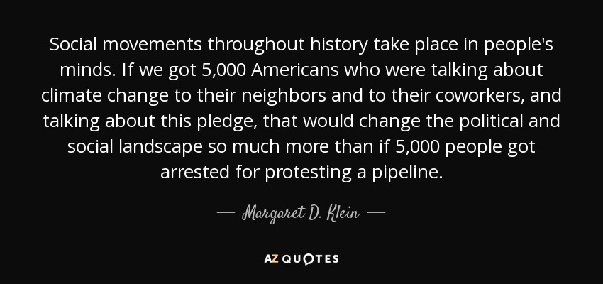 Social movements throughout history take place in people's minds. If we got 5,000 Americans who were talking about climate change to their neighbors and to their coworkers, and talking about this pledge, that would change the political and social landscape so much more than if 5,000 people got arrested for protesting a pipeline. - Margaret D. Klein