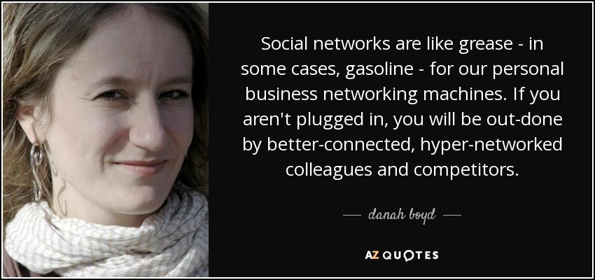 Social networks are like grease - in some cases, gasoline - for our personal business networking machines. If you aren't plugged in, you will be out-done by better-connected, hyper-networked colleagues and competitors. - danah boyd