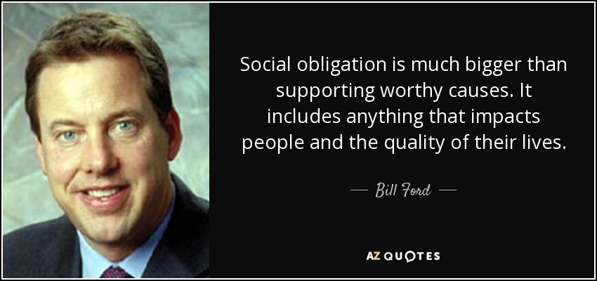 Social obligation is much bigger than supporting worthy causes. It includes anything that impacts people and the quality of their lives . - Bill Ford