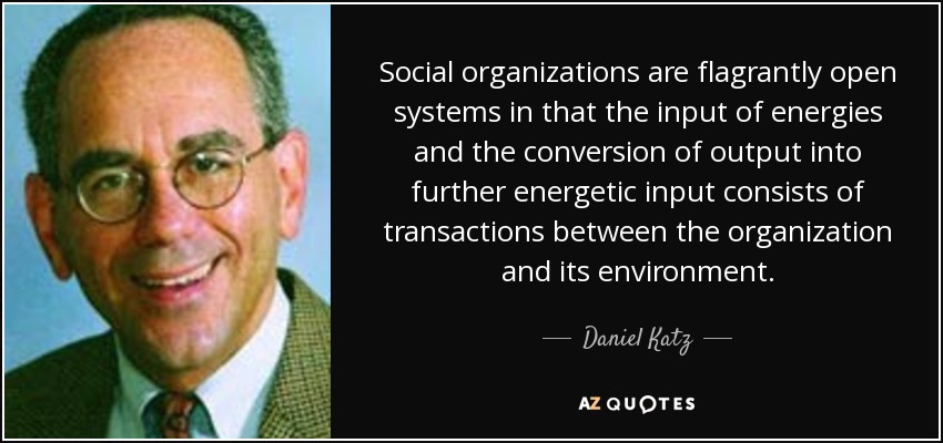 Social organizations are flagrantly open systems in that the input of energies and the conversion of output into further energetic input consists of transactions between the organization and its environment. - Daniel Katz
