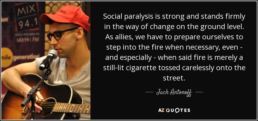 Social paralysis is strong and stands firmly in the way of change on the ground level. As allies, we have to prepare ourselves to step into the fire when necessary, even - and especially - when said fire is merely a still-lit cigarette tossed carelessly onto the street. - Jack Antonoff