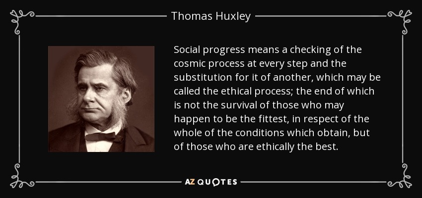 Social progress means a checking of the cosmic process at every step and the substitution for it of another, which may be called the ethical process; the end of which is not the survival of those who may happen to be the fittest, in respect of the whole of the conditions which obtain, but of those who are ethically the best. - Thomas Huxley