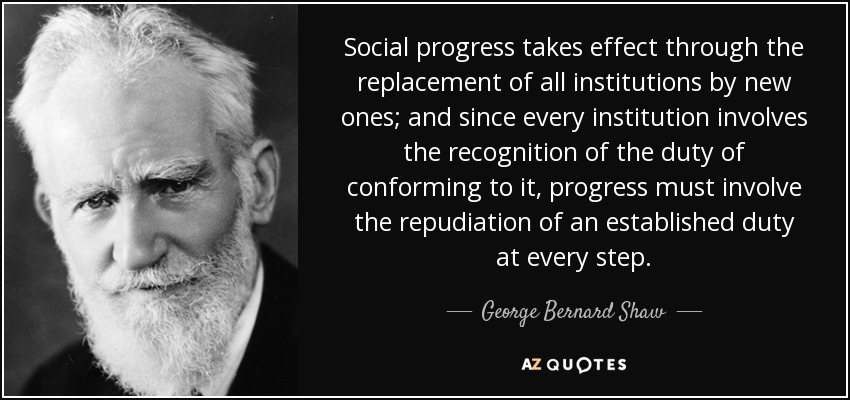 Social progress takes effect through the replacement of all institutions by new ones; and since every institution involves the recognition of the duty of conforming to it, progress must involve the repudiation of an established duty at every step. - George Bernard Shaw