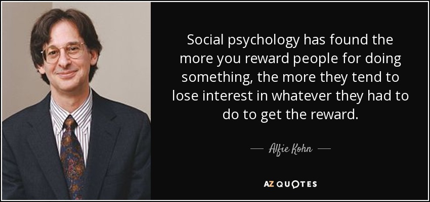 Social psychology has found the more you reward people for doing something, the more they tend to lose interest in whatever they had to do to get the reward. - Alfie Kohn