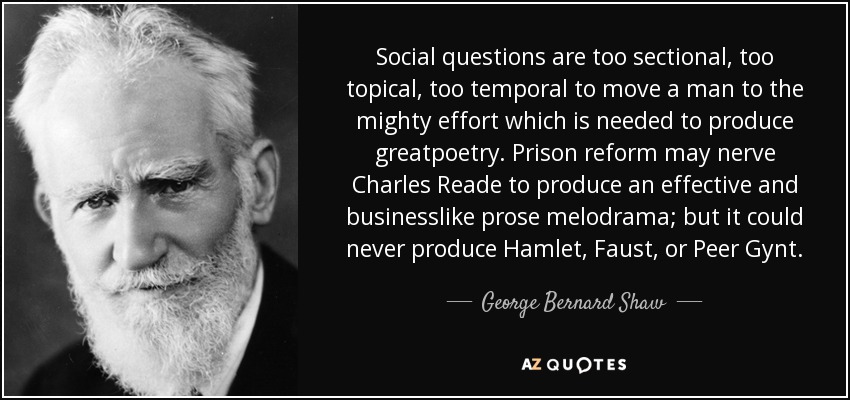 Social questions are too sectional, too topical, too temporal to move a man to the mighty effort which is needed to produce greatpoetry. Prison reform may nerve Charles Reade to produce an effective and businesslike prose melodrama; but it could never produce Hamlet, Faust, or Peer Gynt. - George Bernard Shaw